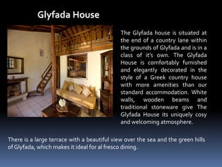 Glyfada House
The Glyfada house is situated at
the end of a country lane within
the grounds of Glyfada and is in a
class of it’s own. The Glyfada
House is comfortably furnished
and elegantly decorated in the
style of a Greek country house
with more amenities than our
standard accommodation. White
walls, wooden beams and
traditional stoneware give The
Glyfada House its uniquely cosy
and welcoming atmosphere.
There is a large terrace with a beautiful view over the sea and the green hills
of Glyfada, which makes it ideal for al fresco dining.
 