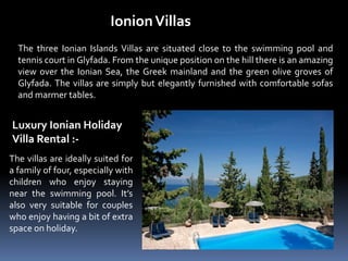 IonionVillas
The three Ionian Islands Villas are situated close to the swimming pool and
tennis court in Glyfada. From the unique position on the hill there is an amazing
view over the Ionian Sea, the Greek mainland and the green olive groves of
Glyfada. The villas are simply but elegantly furnished with comfortable sofas
and marmer tables.
Luxury Ionian Holiday
Villa Rental :-
The villas are ideally suited for
a family of four, especially with
children who enjoy staying
near the swimming pool. It’s
also very suitable for couples
who enjoy having a bit of extra
space on holiday.
 