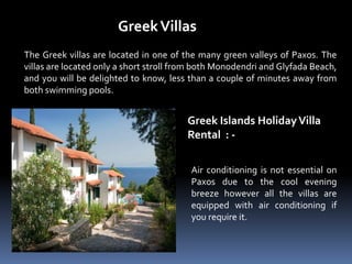 GreekVillas
The Greek villas are located in one of the many green valleys of Paxos. The
villas are located only a short stroll from both Monodendri and Glyfada Beach,
and you will be delighted to know, less than a couple of minutes away from
both swimming pools.
Greek Islands HolidayVilla
Rental : -
Air conditioning is not essential on
Paxos due to the cool evening
breeze however all the villas are
equipped with air conditioning if
you require it.
 