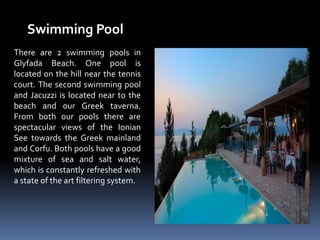 Swimming Pool
There are 2 swimming pools in
Glyfada Beach. One pool is
located on the hill near the tennis
court. The second swimming pool
and Jacuzzi is located near to the
beach and our Greek taverna.
From both our pools there are
spectacular views of the Ionian
See towards the Greek mainland
and Corfu. Both pools have a good
mixture of sea and salt water,
which is constantly refreshed with
a state of the art filtering system.
 
