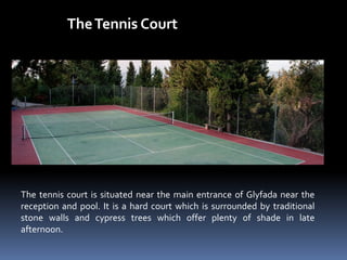 TheTennis Court
The tennis court is situated near the main entrance of Glyfada near the
reception and pool. It is a hard court which is surrounded by traditional
stone walls and cypress trees which offer plenty of shade in late
afternoon.
 