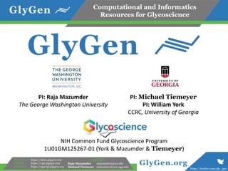 Computational and Informatics
Resources for Glycoscience
https://twitter.com/gly_gen
GlyGen.org
Data store:
WS API:
SPARQL:
https://data.glygen.org
https://api.glygen.org
https://sparql.glygen.org
CONTACT
Raja Mazumder mazumder@gwu.edu
Michael Tiemeyer mtiemeyer@ccrc.uga.edu
NIH Common Fund Glycoscience Program
1U01GM125267-01 (York & Mazumder & Tiemeyer)
PI: Raja Mazumder
The George Washington University
PI: Michael Tiemeyer
PI: William York
CCRC, University of Georgia
 
