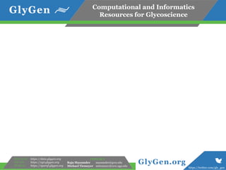 Computational and Informatics
Resources for Glycoscience
https://twitter.com/gly_gen
GlyGen.org
Data store:
WS API:
SPARQL:
https://data.glygen.org
https://api.glygen.org
https://sparql.glygen.org
CONTACT
Raja Mazumder mazumder@gwu.edu
Michael Tiemeyer mtiemeyer@ccrc.uga.edu
 