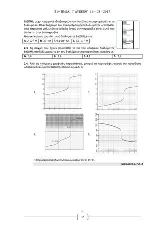 31ος ΠΜΔΧ Γ΄ ΛΥΚΕΙΟΥ 18 – 03 – 2017
10
Ba(OH)2 μέχρι η αρχική ένδειξη όγκου να είναι 2 mL και ογκομετρείται το
διάλυμα Δ7. Όταντοχρώμα τουογκομετρούμενουδιαλύματοςμετατραπεί
από κίτρινο σε μπλε, τότε η ένδειξη όγκου στην προχοΐδα είναι αυτή που
φαίνεταιστην φωτογραφία.
Η συγκέντρωσητουυδατικούδιαλύματος Ba(OH)2 είναι:
Α. 2∙10-3
Μ Β. 10-3
Μ Γ. 9,1∙10-4
Μ Δ.9,1∙10-3
Μ
2.3. Τη στιγμή που έχουν προστεθεί 10 mL του υδατικού διαλύματος
Ba(OH)2 στοδιάλυμα Δ7 το pH του διαλύματοςπουπροκύπτειείναιίσομε:
Α. 3,4 Β. 3,6 Γ. 4,1 Δ. 7,0
2.4. Από τις επόμενες γραφικές παραστάσεις, μπορεί να περιγράφει σωστά την προσθήκη
υδατικούδιαλύματοςBa(OH)2 στοδιάλυμα Δ7 η:
Α. Γ.
Β. Δ.
H θερμοκρασία όλωντωνδιαλυμάτων είναι25ο
C.
ΜΟΝΑΔΕΣ:6+7+5+2
[
Μ
α
γ
[
Μ
α
γ
ν
η
τ
ί
σ
τ
ε
τ
η
ν
π
ρ
ο
σ
ο
χ
ή
[
Μ
α
γ
ν
η
τ
ί
σ
τ
ε
τ
η
ν
π
ρ
ο
σ
ο
χ
ή
[
Μ
α
γ
ν
η
τ
ί
σ
τ
ε
τ
η
ν
π
ρ
ο
σ
ο
 