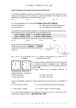 31ος ΠΜΔΧ Γ΄ ΛΥΚΕΙΟΥ 18 – 03 – 2017
3
ΠΠΡΡΩΩΤΤΟΟ ΜΜΕΕΡΡΟΟΣΣ--ΕΕΡΡΩΩΤΤΗΗΣΣΕΕΙΙΣΣ ΠΠΟΟΛΛΛΛΑΑΠΠΛΛΗΗΣΣ ΕΕΠΠΙΙΛΛΟΟΓΓΗΗΣΣ
1. Το δισόξινο φωσφορικό ασβέστιο παριστάνεται με το μοριακό τύπο Ca(H2PO4)x, όπου x
ακέραιος. Ένα δείγμα αυτού του άλατος με μάζα 9,76 g περιέχει 0,17g υδρογόνου, 2,59 g
φωσφόρουκαι5,33g οξυγόνου. Οακέραιοςx έχειτην τιμή:
Α. 1 Β. 2 Γ. 3 Δ. 4
2. Τα άτομα φωσφόρουστηναντίδραση P4 +3NaOH + 3H2O → PH3 + 3NaH2PO2:
Α. μόνο οξειδώνονται Β. άλλα ανάγονταικαιάλλα οξειδώνονται
Γ. μόνοανάγονται Δ. ούτε οξειδώνονταιούτεανάγονται
3. Οι ακόλουθεςχημικέςεξισώσειςδείχνουν την επίδρασητουβασιλικούνερού(μίγμα HNO3 –
HCI με αναλογία mol 1:3αντίστοιχα) στα "ευγενήμέταλλαPtκαιAu.
(a) Pt + (b) HNO3 + (c) HCI (d) PtCI4 + (e) NO + (f) H2O
(g) Au + (h) HNO3 + (i) HCI (j) AuCI3 + (k) NO + (ℓ) H2O
Το άθροισμα τωνακέραιων συντελεστών (c),(e),(f),(h),(k) ισούταιμε:
Α. 26 Β. 24 Γ . 20 Δ . 8
4. Στην εικόνα που ακολουθεί δίνεται το ενεργειακό
διάγραμμα τηςαντίδρασης: Α(g)+Β(g) Γ(g)+Δ(g)
σύμφωνα με τη θεωρία της μεταβατικήςκατάστασης.
Ισχύει ότι:
Α. E1 – ΔH = E3 Β. η αντίδραση είναι
ενδόθερμη
Γ. η ενέργεια ενεργοποίησης της
αντίδρασηςισούταιμεΕ3
Δ. ΔH = E3 – E1
5. Στα διπλανά δοχεία,εμφανίζεταιηαρχικήκατάστασηκαι
η κατάσταση χημικής ισορροπίας, μιας εξώθερμης
μετατροπήςαερίων μορίων Ε ( ) προς σχηματισμόαερίων
μορίων Ζ ( ).
Η χημική εξίσωση που περιγράφει καλύτερα τη
συγκεκριμένηαντίδρασηείναι:
(αρχικήκατάσταση - ισορροπίας)
Α. Ε(g) ⇌ Ζ(g) ΔΗ<0 Β. 2Ε(g) ⇌ Ζ(g) ΔΗ>0
Γ. Ε(g) ⇌ 2Ζ(g) ΔΗ<0 Δ. 2Ε(g) ⇌ Ζ(g) ΔΗ<0
6. Από τις ακόλουθες ισορροπίες, η θέση ισορροπίας θα επηρεαστεί από τη μεταβολή της
πίεσης:
Α. C(s) + CO2 (g) ⇆2 CO (g) Β. CoCl4
2-
(aq)+6H2O(l) ⇆ Co(H2O)6
2+
(aq)+4Cl-
(aq)
Γ. Ν2(g) + O2(g) ⇆ 2 ΝO(g) Δ. Fe3O4(s) +4 H2(g) ⇆ 3 Fe(s) +4 Η2O(g)
7. Σε κλειστό δοχείο βρίσκονται σε κατάσταση ισορροπίας 1 mol A, 1 mol B και 2 mol Γ
σύμφωνα με τη χημική εξίσωση: A(g) + B(s)  Γ(g) ΔΗ<0
 