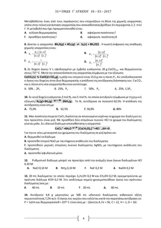 31ος ΠΜΔΧ Γ΄ ΛΥΚΕΙΟΥ 18 – 03 – 2017
4
Μεταβάλλεται ένας από τους παράγοντες που επηρεάζουν τη θέση της χημικής ισορροπίας
οπότεστην τελικήκατάστασηισορροπίαςπουαποκαθίσταταιβρέθηκεότιπεριέχονται 2,5 mol
Γ. H μεταβολήπουέχει πραγματοποιηθείείναι:
Α. αύξησηθερμοκρασίας Β. αφαίρεσηποσότηταςΓ
Γ. προσθήκηποσότηταςΓ Δ. αφαίρεση ποσότηταςΒ
8. Δίνεται η ισορροπία: 8H2S(g) + 4O2(g) ⇌ S8(s) + 8H2O(l) . Η σωστή έκφραση της σταθεράς
χημικής ισορροπίαςείναι:
Α.    
   4
2
8
2
8
28
C
OSH
OHS


K Β.  
   4
2
8
2
8
2
C
OSH
OH

K
Γ.
   4
2
8
2
C
OSH
1

K Δ.  
 4
2
8
2
C
O
OH
K
9. Σε δοχείο όγκου V L εφοδιασμένο με έμβολο εισάγονται 20 g CαCO3(S) και θερμαίνονται
στους 727 ο
C. Μετά την αποκατάστασητηςισορροπίαςσύμφωνα μετην εξίσωση:
CαCO3(s) ⇆ CαΟ(s)+CO2(g),ημάζα του στερεούείναι15,6 g και η πίεση Ρο.Αν υποδιπλασιαστεί
ο όγκοςτου δοχείουστηνίδια θερμοκρασία,ηαπόδοσητηςαντίδρασηςδιάσπασηςτου CαCO3
καιη πίεσηστη νέα ισορροπία θα είναιαντίστοιχα:
10. Σε κενόδοχείοεισάγονται2mol N2 και5 mol H2 τα οποία αντιδρούν σύμφωνα μετηχημική
εξίσωση: Ν2(g)+3H2(g) 2NH3(g). Το N2 αντέδρασε σε ποσοστό 62,5%. Η απόδοση της
αντίδρασηςείναιίσημε:
Α. 75,0% Β. 62,5% Γ. 50,0% Δ. 80%
11. Μια ποσότητα στερεούCoCI2 διαλύεταισεαπιονισμένονερόκαιτοχρώμα του διαλύματος
που προκύπτει είναι ροζ. Με προσθήκη δύο σταγόνων πυκνού HCI το χρώμα του διαλύματος
γίνεταιμπλε. Σε υδατικόδιάλυμα αποκαθίσταταιηισορροπία:
CoCI4
2─
+6H2O [Co( H2O)6]2+
+4CI ─
,ΔH <0 .
Για τηνεκ νέουμετατροπήτουχρώματοςτου διαλύματοςσεροζπρέπεινα:
Α. θερμανθείτοδιάλυμα
Β. προστεθείστερεό NaCI με ταυτόχρονηανάδευση τουδιαλύματος
Γ. προστεθούν μερικές σταγόνες πυκνού διαλύματος AgNO3 με ταυτόχρονη ανάδευση του
διαλύματος
Δ. προστεθείαφυδατικόμέσο.
12. Ρυθμιστικό διάλυμα μπορεί να προκύψει από την ανάμιξη ίσων όγκων διαλυμάτων HCl
0,10 M:
Α. -
NaCl 0,10 M Β. NH3 0,10 Μ Γ. NaF 0,2 M Δ. NaOH 0,2 M
13. 20 mL διαλύματος το οποίο περιέχει C6H5OH 0,2 M και CH3OH 0,2 M, ογκομετρούνται με
πρότυπο διάλυμα ΚΟΗ 0,2 Μ. Στο ισοδύναμο σημείο χρησιμοποιήθηκε όγκος του πρότυπου
διαλύματοςίσοςμε:
Α. 40 mL Β. 10 mL Γ . 20 mL Δ. 60 mL
14. Αντιδρούν 4,8 g μαγνησίου με 500 mL υδατικού διαλύματος αιθανικού οξέος
περιεκτικότητας7,2% w/v.Ο όγκοςτου αερίουπουεκλύεταικατά την παραπάνωαντίδραση σε
P = 1αtmκαι θερμοκρασίαθ= 227o
C είναιίσοςμε : (ΔίνεταιAr Fe = 56, C = 12, H = 1, O = 16)
Α. 50% , 2Ρο Β. 25%, Ρο Γ. 50%, Ρο Δ. 25%, 1,5Ρο
 