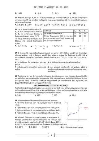 31ος ΠΜΔΧ Γ΄ ΛΥΚΕΙΟΥ 18 – 03 – 2017
5
Α. 4,1 L Β. 41 L Γ. 8,2 L Δ. 82 L
15. Υδατικό διάλυμα Δ1 HF 0,1 Μ αναμιγνύεται με υδατικό διάλυμα Δ2 HF 0,2 Μ.Ο βαθμός
ιοντισμού του HF και στα δύο διαλύματα είναι μικρότερος του 0,1. Στο τελικό διάλυμα Δ3 σε
σχέσημε τοΔ1 ισχύει:
Α. α ↑,[F─
] ↑ , pH ↑ Β. α ↓,[F─
] ↓,pH↑ Γ .α ↑,[F─
] ↑,pH↓ Δ. α ↓,[F─
] ↑,
pH ↓
16. Για τα 3 υδατικά διαλύματα Δ1,
Δ2, Δ3 των μονοπρωτικών βάσεων
Β1, Β2, Β3 αντίστοιχα δίνεται ο
διπλανόςπίνακας στους25 °C:
Για τους βαθμούς ιοντισμού των
βάσεων στα αρχικά διαλύματα
ισχύει:
Α. α1 > α3 > α2 Β. 4
3
1


 και 10
3
2


 Γ. α3 < α2 < α1 Δ. α2 = 1 και
4
1
3
1



17. Ο δείκτης HΔ είναι ασθενές μονοπρωτικό οξύ με Ka = 10-5
. Η όξινη μορφή του δείκτη έχει
κόκκινο χρώμα, ενώ η βασική μορφή έχει κίτρινο χρώμα. Σε διάλυμα NH4CIO 0,1 Μ
προστίθενται 2 σταγόνες του δείκτη. Αν δίνεται ότι Kw = 10-14
, Kb (NH3) = 2∙10-5
και Ka (HCIO) = 2∙10-8
τότε:
Α. το διάλυμα θα αποκτήσει κόκκινο
χρώμα
Β. το διάλυμα θα αποκτήσεικίτρινοχρώμα
Γ. το διάλυμα θα αποκτήσει πορτοκαλί
χρώμα
Δ. δεν μπορεί προβλεφθεί το χρώμα, αφού ο
ακριβήςυπολογισμόςτουpH του διαλύματος είναι
αδύνατος
18. Ποσότητα ίση με 412 mg ενός δείγματος φυτοφαρμάκου που περιέχει φορμαλδεΰδη
μεταφέρθηκε σε κωνική φιάλη που περιείχε 50,0 mL διαλύματος NaOH 0,0996 Μ και 50,0 mL
διαλύματος H2O2 3%w/v.Το διάλυμα θερμάνθηκε με αποτέλεσμα την οξείδωση της
φορμαλδεΰδηςσύμφωνα μετηχημική εξίσωση:
ΟΗ ─
+ HCHO + H2O2 HCOO ─
+ 2H2O
Ακολούθησεψύξητουδιαλύματοςκαιηποσότητα τουΝaΟΗ που απέμεινεογκομετρήθηκε με
πρότυπο διάλυμα H2SO4 0,0550 Μ. Καταναλώθηκαν 19,7 mL πρότυπου διαλύματος. Η % w/w
περιεκτικότητα τουδείγματοςσεφορμαλδεΰδηείναι ίσημε:
Α. 7,86 Β. 15,7 Γ. 20,5 Δ. 28,4
19. Η διπλανήκαμπύληαπεικονίζειτην ογκομέτρησημε:
Α. Πρότυπο Διάλυμα KOH και ογκομετρούμενο διάλυμα
HNO3.
B. ΠρότυποΔιάλυμα KOH καιογκομετρούμενοδιάλυμα HF.
Γ. ΠρότυποΔιάλυμα ΗI καιογκομετρούμενοδιάλυμα NaOH.
Δ. ΠρότυποΔιάλυμα ΗI καιογκομετρούμενοδιάλυμα NH3.
20. Υδατικό διάλυμα Δ1 συγκέντρωσης c και όγκου 1 L,
περιέχει μονοπρωτικό οξύ ΗΑ στους θο
C. Το διάλυμα έχει
ρΗ1=2,5 και ισχύει η σχέση [Η3Ο+]=108,5
*[ΟΗ-]. (Στους 25ο
C η
Kw=10-14
) Για τη θερμοκρασίαθπου βρίσκεταιτοδιάλυμα ισχύειότι:
Α. θ=25ο
C Β. θ<25ο
C Γ. θ>25ο
C Δ.δεν εξάγεταισυμπέρασμα
Διάλυμα Δ1 Δ2 Δ3
pH αρχικούδιαλύματος 11 11 10
Όγκος διαλύματος HCI σε mL που
απαιτείται για την εξουδετέρωση 10
mL διαλύματοςβάσης
50 20 20
 