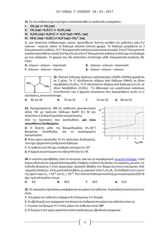 31ος ΠΜΔΧ Γ΄ ΛΥΚΕΙΟΥ 18 – 03 – 2017
6
21. Σε ένα ανθρακούχονερόέχουναποκατασταθείοι ακόλουθεςισορροπίες:
I. CO2 (g) ⇌ CO2 (aq)
II. CO2 (aq) + H2O() ⇌ H2CO3 (aq)
III. H2CO3 (aq) + Η2Ο() ⇌ H3O+
(aq) + HCO3
–
(aq)
IV. HCO3
–
(aq) + Η2Ο() ⇌ H3O+
(aq) + CO3
2–
(aq)
Σε μια ποσότητα ανθρακούχου νερού, προστίθεται δείκτης ερυθρό του μεθυλίου (pKa=5,2
κόκκινο - κίτρινο) οπότε το διάλυμα αποκτά κόκκινο χρώμα. Το διάλυμα μοιράζεται σε 3
δοκιμαστικούςσωλήνες. Ο1ος
δοκιμαστικόςσωλήναςανακινείταισυνεχώς.Στον 2ο
δοκιμαστικό
σωλήνα προστίθεταιποσότητα Na2CO3 καιστον 3ο
δοκιμαστικόσωλήνα εκπνέουμεστοδιάλυμα
με ένα καλαμάκι. Το χρώμα που θα αποκτήσει αντίστοιχα κάθε δοκιμαστικός σωλήνας, θα
είναι:
Α. κίτρινο– κίτρινο– πορτοκαλί Β. κόκκινο– κόκκινο– πορτοκαλί
Γ. κόκκινο– κόκκινο– κίτρινο Δ. κίτρινο– κίτρινο– κόκκινο
22. Υδατικό διάλυμα οξαλικού καλιονατρίου (KOOC-COONa) χωρίζεται
σε 2 μέρη. Το 1ο
οξειδώνεται πλήρως από διάλυμα KMnO4 σε όξινο
περιβάλλον (H2SO4). Το 2ο
οξειδώνεται πλήρως από διάλυμα K2Cr2O7 σε
όξινο περιβάλλον (H2SO4). Το άθροισμα των μικρότερων ακέραιων
συντελεστών των 2 χημικών εξισώσεων που περιγράφουν αυτές τις 2
οξειδώσεις,είναιαντίστοιχα:
Α. 82 και58 Β. 72 και 53 Γ. 41 και 52 Δ. 68 και53
23. Ογκομετρούνται 100 mL ασθενούς μονοπρωτικού
οξέος ΗΑ με πρότυπο διάλυμα NaOH 0,5 M και
προκύπτειη διπλανήκαμπύληογκομέτρησης.
Από τις προτάσεις που ακολουθούν, μία είναι
οπωσδήποτε λανθασμένη:
Α. Ο δείκτης μπλε της βρωμοθυμόλης (Ka=10-7
)
θεωρείται κατάλληλος για τη συγκεκριμένη
ογκομέτρηση
Β. Όταν έχουν προστεθεί 15 mL πρότυπου διαλύματος,
τότεέχει σχηματιστείρυθμιστικόδιάλυμα
Γ. Το ασθενέςοξύΗΑ έχει σταθερά ιοντισμού Ka=10-4
Δ. Η αρχικήσυγκέντρωσητουοξέοςΗΑ ήταν 0,1 Μ.
24. Η νικοτίνη προσβάλλει τόσο το κεντρικό, όσο και το περιφερειακό νευρικό σύστημα, είναι
άκρωςεθιστικήκαιισχυρά δηλητηριώδης.Επιφέρειαύξησητηςπίεσης του αίματος,μειώνει τα
επίπεδα βιταμίνης C στον οργανισμό, προκαλεί βλάβες στο δέρμα και στους πνεύμονες. Από
«χημικής άποψης» είναιμια δισόξινηβάση,μεμοριακό τύπο C10H14N2.Οισταθερέςιοντισμού
της έχουντιμές Kb1 = 10⁻⁶ και Kb2 = 10⁻¹¹. Ένα υδατικόδιάλυμα νικοτίνηςμεσυγκέντρωση0,01 Μ
έχει τιμή pH περίπου ίση με:
Α. 4,0 Β. 10,0 Γ. 10,5 Δ. 11,0
25. Οι παρακάτωπροτάσειςαναφέρονται στομόριοτουαιθενίου.Η μοναδικήσωστήπρόταση
είναι:
A. Στομόριοτου αιθενίουυπάρχουν4 σ δεσμοίκαι 1 π δεσμός
B. Ο υβριδισμόςτων τροχιακώνστα άτομα τουάνθρακα στομόριοτουαιθενίουείναι sp
Γ. Η γωνία τωνδεσμών Η-C-Hστο μόριοτου αιθενίουείναι180ο
Δ. Ο δεσμός π στο μόριοπροκύπτειαπόεπικάλυψημη υβριδικών τροχιακών
 