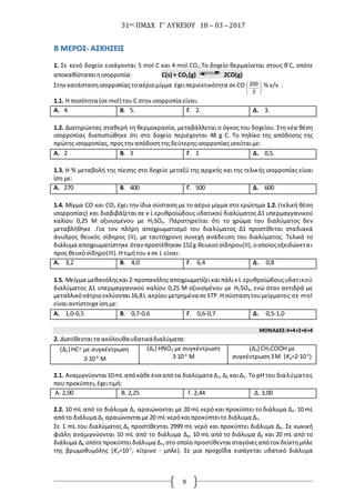 31ος ΠΜΔΧ Γ΄ ΛΥΚΕΙΟΥ 18 – 03 – 2017
9
ΒΒ ΜΜΕΕΡΡΟΟΣΣ-- ΑΑΣΣΚΚΗΗΣΣΕΕΙΙΣΣ
1. Σε κενό δοχείο εισάγονται 5 mol C και 4 mol CO2.Το δοχείο θερμαίνεται στους θ°
C, οπότε
αποκαθίσταταιηισορροπία: C(s) + CO2(g) 2CO(g)
Στην κατάστασηισορροπίαςτοαέριομίγμα έχειπεριεκτικότητα σε CO 





3
200 % v/v .
1.1. Η ποσότητα (σε mol) τουC στην ισορροπία είναι:
A. 4. B. 5. Γ. 2. Δ. 3.
1.2. Διατηρώντας σταθερή τη θερμοκρασία, μεταβάλλεται ο όγκος του δοχείου. Στη νέα θέση
ισορροπίας διαπιστώθηκε ότι στο δοχείο περιέχονται 48 g C. To πηλίκο της απόδοσης της
πρώτης ισορροπίας, προςτην απόδοσητηςδεύτερηςισορροπίας ισούταιμε:
A. 2 B. 3 Γ. 1 Δ. 0,5.
1.3. Η % μεταβολή της πίεσης στο δοχείο μεταξύ της αρχικής και της τελικής ισορροπίας είναι
ίση με:
A. 270 B. 400 Γ. 500 Δ. 600
1.4. Μίγμα CO και CO2 έχει την ίδια σύσταση με το αέριο μίγμα στο ερώτημα 1.2. (τελική θέση
ισορροπίας) και διαβιβάζεται σε x L ερυθροϊώδoυς υδατικού διαλύματος Δ1 υπερμαγγανικού
καλίου 0,25 Μ οξινισμένου με H2SO4. Παρατηρείται ότι το χρώμα του διαλύματος δεν
μεταβλήθηκε .Για τον πλήρη αποχρωματισμό του διαλύματος Δ1 προστίθεται σταδιακά
άνυδρος θειικός σίδηρος (II), με ταυτόχρονη συνεχή ανάδευση του διαλύματος. Τελικά το
διάλυμα αποχρωματίστηκε ότανπροστέθηκαν 152g θειικούσίδηρου(II),οοποίοςοξειδώνεται
προς θειικόσίδηρο(IΙI).Ητιμήτου x σε L είναι:
A. 3,2 B. 4,0 Γ. 6,4 Δ. 0,8
1.5. Μείγμα μεθανόληςκαι2-προπανόληςαποχρωματίζεικαιπάλιx L ερυθροϊώδoυςυδατικού
διαλύματος Δ1 υπερμαγγανικού καλίου 0,25 Μ οξινισμένου με H2SO4, ενώ όταν αντιδρά με
μεταλλικόνάτριοεκλύονται 16,8L αερίουμετρημένα σε STP.Η σύστασητουμείγματος σε mol
είναιαντίστοιχα ίσημε:
A. 1,0-0,5 B. 0,7-0,6 Γ. 0,6-0,7 Δ. 0,5-1,0
ΜΟΝΑΔΕΣ:4+4+2+6+4
2. Διατίθενταιτα ακόλουθαυδατικάδιαλύματα:
(Δ1) HC με συγκέντρωση
3∙10-3
M
(Δ2) HNO3 με συγκέντρωση
3∙10-3
M
(Δ3) CH3COOH με
συγκέντρωση3M (Ka=2∙10-5
)
2.1. Αναμιγνύονται10mL απόκάθεένα απότα διαλύματα Δ1,Δ2 καιΔ3. Το pH του διαλύματος
που προκύπτει,έχειτιμή:
Α. 2,00 Β. 2,25 Γ. 2,44 Δ. 3,00
2.2. 10 mL από το διάλυμα Δ1 αραιώνονται με 20 mL νερό και προκύπτει το διάλυμα Δ4. 10 mL
απότο διάλυμα Δ2 αραιώνονταιμε 20 mL νερόκαιπροκύπτειτο διάλυμα Δ5.
Σε 1 mL του διαλύματος Δ3 προστίθενται 2999 mL νερό και προκύπτει διάλυμα Δ6. Σε κωνική
φιάλη αναμιγνύονται 10 mL από το διάλυμα Δ4, 10 mL από το διάλυμα Δ5 και 20 mL από το
διάλυμα Δ6 οπότεπροκύπτειδιάλυμα Δ7,στο οποίο προστίθενται σταγόνεςαπότον δείκτημπλε
της βρωμοθυμόλης (Ka=10-7
, κίτρινο - μπλε). Σε μια προχοΐδα εισάγεται υδατικό διάλυμα
 