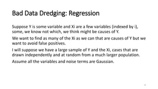 Bad Data Dredging: Regression
Suppose Y is some variable and Xi are a few variables (indexed by i),
some, we know not which, we think might be causes of Y.
We want to find as many of the Xi as we can that are causes of Y but we
want to avoid false positives.
I will suppose we have a large sample of Y and the Xi, cases that are
drawn independently and at random from a much larger population.
Assume all the variables and noise terms are Gaussian.
10
 