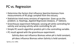 PC vs. Regression
• Determine the factors that influence Spartina biomass from
measurements of 45 plugs sampled from the estuary.
• Statistician tried many versions of regression. Gave up on the
problem. (J. Rawlings, Applied Regression Analysis, 1st Edition).
• Greenhouse experiment followed, varying pH while controlling for
salinity and varying salinity while controlling for pH.
• Simple PC search algorithm predicts pH is the controlling variable.
• PC result agreed with the greenhouse experiment:
Salinity does not influence Biomass when pH is held constant;
pH does influence Biomass when Salinity is held constant.
Spirtes, et al. 1993.
18
 