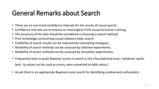 General Remarks about Search
• There are no non trivial confidence intervals for the results of causal search;
• Confidence intervals are erroneous or meaningless if the causal structure is wrong;
• The structure of the data should be considered in choosing a search method;
• Prior knowledge constraining causal relations helps search;
• Credibility of search results can be improved by resampling strategies;
• Reliability of search methods can be assessed by selective experiments;
• Reliability of search methods can be assessed by simulation experiments;
• Frequentist tests vs quasi Bayesian scores in search is not a foundational issue—whatever works
best. (p values can be used as scores, even converted to odds ratios.)
• As yet there is no appropriate Bayesian score search for identifying unobserved confounders.
21
 