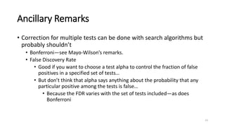 Ancillary Remarks
• Correction for multiple tests can be done with search algorithms but
probably shouldn’t
• Bonferroni—see Mayo-Wilson’s remarks.
• False Discovery Rate
• Good if you want to choose a test alpha to control the fraction of false
positives in a specified set of tests…
• But don’t think that alpha says anything about the probability that any
particular positive among the tests is false…
• Because the FDR varies with the set of tests included—as does
Bonferroni
23
 