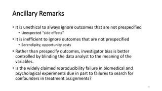 Ancillary Remarks
• It is unethical to always ignore outcomes that are not prespecified
• Unexpected “side effects”
• It is inefficient to ignore outcomes that are not prespecified
• Serendipity; opportunity costs
• Rather than prespecify outcomes, investigator bias is better
controlled by blinding the data analyst to the meaning of the
variables.
• Is the widely claimed reproducibility failure in biomedical and
psychological experiments due in part to failures to search for
confounders in treatment assignments?
24
 