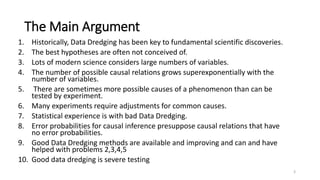 The Main Argument
1. Historically, Data Dredging has been key to fundamental scientific discoveries.
2. The best hypotheses are often not conceived of.
3. Lots of modern science considers large numbers of variables.
4. The number of possible causal relations grows superexponentially with the
number of variables.
5. There are sometimes more possible causes of a phenomenon than can be
tested by experiment.
6. Many experiments require adjustments for common causes.
7. Statistical experience is with bad Data Dredging.
8. Error probabilities for causal inference presuppose causal relations that have
no error probabilities.
9. Good Data Dredging methods are available and improving and can and have
helped with problems 2,3,4,5
10. Good data dredging is severe testing
3
 