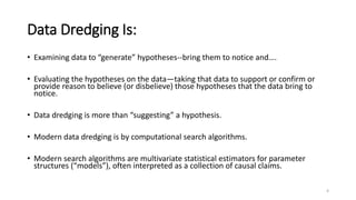 Data Dredging Is:
• Examining data to “generate” hypotheses--bring them to notice and….
• Evaluating the hypotheses on the data—taking that data to support or confirm or
provide reason to believe (or disbelieve) those hypotheses that the data bring to
notice.
• Data dredging is more than “suggesting” a hypothesis.
• Modern data dredging is by computational search algorithms.
• Modern search algorithms are multivariate statistical estimators for parameter
structures (“models”), often interpreted as a collection of causal claims.
4
 