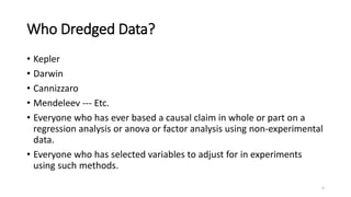 Who Dredged Data?
• Kepler
• Darwin
• Cannizzaro
• Mendeleev --- Etc.
• Everyone who has ever based a causal claim in whole or part on a
regression analysis or anova or factor analysis using non-experimental
data.
• Everyone who has selected variables to adjust for in experiments
using such methods.
5
 