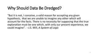 Why Should Data Be Dredged?
“But it is not, I conceive, a valid reason for accepting any given
hypothesis, that we are unable to imagine any other which will
account for the facts. There is no necessity for supposing that the true
explanation must be one which, with only our present experience, we
could imagine”. --J.S. Mill, A System of Logic
6
 