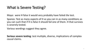 What is Severe Testing?
Mayo: were H false it would very probably have failed the test.
Spanos: Test as many aspects of H as you can in as many conditions as
you can such that if H is false it should fail one of them. H that survives
is severely tested.
Various wordings suggest they agree.
Serious severe testing: test multiple, diverse, implications of complex
causal claims.
9
 