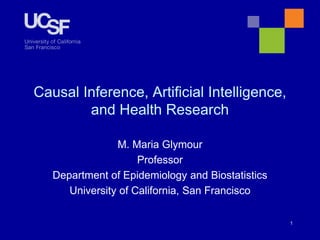 Causal Inference, Artificial Intelligence,
and Health Research
M. Maria Glymour
Professor
Department of Epidemiology and Biostatistics
University of California, San Francisco
1
 