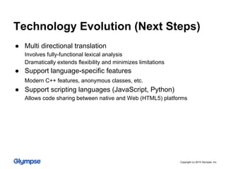 ● Multi directional translation
Involves fully-functional lexical analysis
Dramatically extends flexibility and minimizes limitations
● Support language-specific features
Modern C++ features, anonymous classes, etc.
● Support scripting languages (JavaScript, Python)
Allows code sharing between native and Web (HTML5) platforms
Technology Evolution (Next Steps)
Copyright (c) 2015 Glympse, Inc.
 