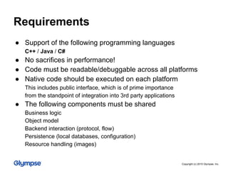 Requirements
● Support of the following programming languages
C++ / Java / C#
● No sacrifices in performance!
● Code must be readable/debuggable across all platforms
● Native code should be executed on each platform
This includes public interface, which is of prime importance
from the standpoint of integration into 3rd party applications
● The following components must be shared
Business logic
Object model
Backend interaction (protocol, flow)
Persistence (local databases, configuration)
Resource handling (images)
Copyright (c) 2015 Glympse, Inc.
 