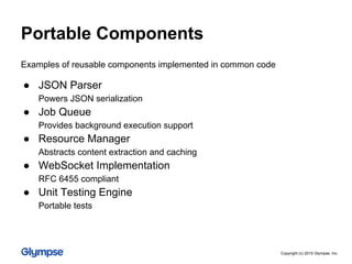● JSON Parser
Powers JSON serialization
● Job Queue
Provides background execution support
● Resource Manager
Abstracts content extraction and caching
● WebSocket Implementation
RFC 6455 compliant
● Unit Testing Engine
Portable tests
Examples of reusable components implemented in common code
Portable Components
Copyright (c) 2015 Glympse, Inc.
 