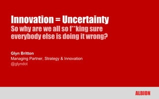 Innovation = Uncertainty
So why are we all so f**king sure
everybody else is doing it wrong?

Glyn Britton
Managing Partner, Strategy & Innovation
@glyndot




                                          ALBION
 