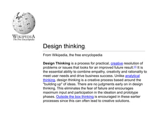 From Wikipedia, the free encyclopedia
Design Thinking is a process for practical, creative resolution of
problems or issues that looks for an improved future result.[1] It is
the essential ability to combine empathy, creativity and rationality to
meet user needs and drive business success. Unlike analytical
thinking, design thinking is a creative process based around the
"building up" of ideas. There are no judgments early on in design
thinking. This eliminates the fear of failure and encourages
maximum input and participation in the ideation and prototype
phases. Outside the box thinking is encouraged in these earlier
processes since this can often lead to creative solutions.
Design thinking.
 