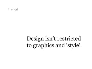 In short
Design isn’t restricted
to graphics and ‘style’.
 