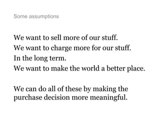 Some assumptions
We want to sell more of our stuff.
We want to charge more for our stuff.
In the long term.
We want to make the world a better place.
We can do all of these by making the
purchase decision more meaningful.
 