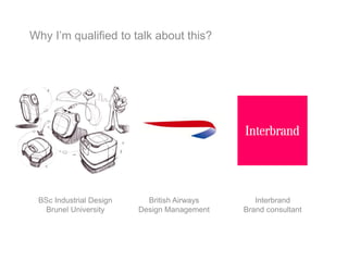 Why I’m qualified to talk about this?
BSc Industrial Design
Brunel University
British Airways
Design Management
Interbrand
Brand consultant
 