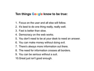 Ten things Google know to be true:
1. Focus on the user and all else will follow.
2. It's best to do one thing really, really well.
3. Fast is better than slow.
4. Democracy on the web works.
5. You don't need to be at your desk to need an answer.
6. You can make money without doing evil.
7. There's always more information out there.
8. The need for information crosses all borders.
9. You can be serious without a suit.
10.Great just isn't good enough.
 