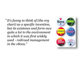 It's funny to think of (the org
chart) as a specific invention,
but its existence and form owe
quite a lot to the environment
in which it was first widely
used - railroad management
in the 1800s.”
“
 