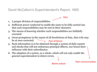 David McCallum’s Superintendent's Report, 1855
1. A proper division of responsibilities.
2. Sufficient power conferred to enable the same to be fully carried out,
that such responsibilities may be real in their character.
3. The means of knowing whether such responsibilities are faithfully
executed.
4. Great promptness in the report of all derelictions of duty, that evils may
be at once corrected.
5. Such information is to be obtained through a system of daily reports
and checks that will not embarrass principal officers, nor lessen their
influence with their subordinates.
6. The adoption of a system, as a whole, which will not only enable the
general superintendent to detect errors.
Silos
Blame culture
Poor communication
Fear of failure
 