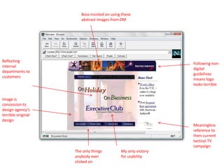 Following non-
digital
guidelines
means logo
looks terrible
Boss insisted on using these
abstract images from DM
Meaningless
reference to
then-current
tactical TV
campaign
Image is
concession to
design agency’s
terrible original
design
Reflecting
internal
departments to
customers
The only things
anybody ever
clicked on
My only victory
for usability
 