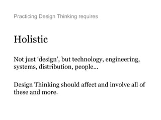 Practicing Design Thinking requires
Holistic
Not just ‘design’, but technology, engineering,
systems, distribution, people...
Design Thinking should affect and involve all of
these and more.
 