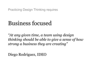 Practicing Design Thinking requires
Business focused
“At any given time, a team using design
thinking should be able to give a sense of how
strong a business they are creating”
Diego Rodriguez, IDEO
 