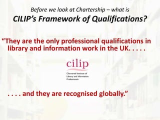 Before we look at Chartership – what is
CILIP’s Framework of Qualifications?
“They are the only professional qualifications in
library and information work in the UK. . . . .
. . . . and they are recognised globally.”
 