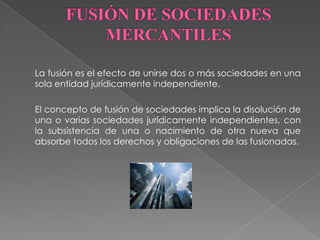 FUSIÓN DE SOCIEDADES MERCANTILES 	La fusión es el efecto de unirse dos o más sociedades en una sola entidad jurídicamente independiente.  	El concepto de fusión de sociedades implica la disolución de una o varias sociedades jurídicamente independientes, con la subsistencia de una o nacimiento de otra nueva que absorbe todos los derechos y obligaciones de las fusionadas.  