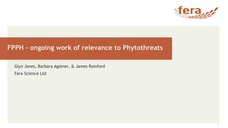 FPPH – ongoing work of relevance to Phytothreats
1
Glyn Jones, Barbara Agstner, & James Rainford
Fera Science Ltd
 