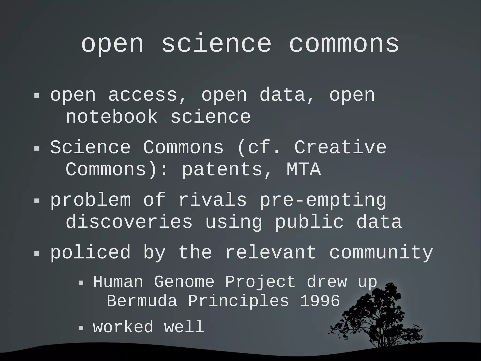   
open science commons
 open access, open data, open
notebook science
 Science Commons (cf. Creative
Commons): patents, MTA
 problem of rivals pre-empting
discoveries using public data
 policed by the relevant community
 Human Genome Project drew up
Bermuda Principles 1996
 worked well
 