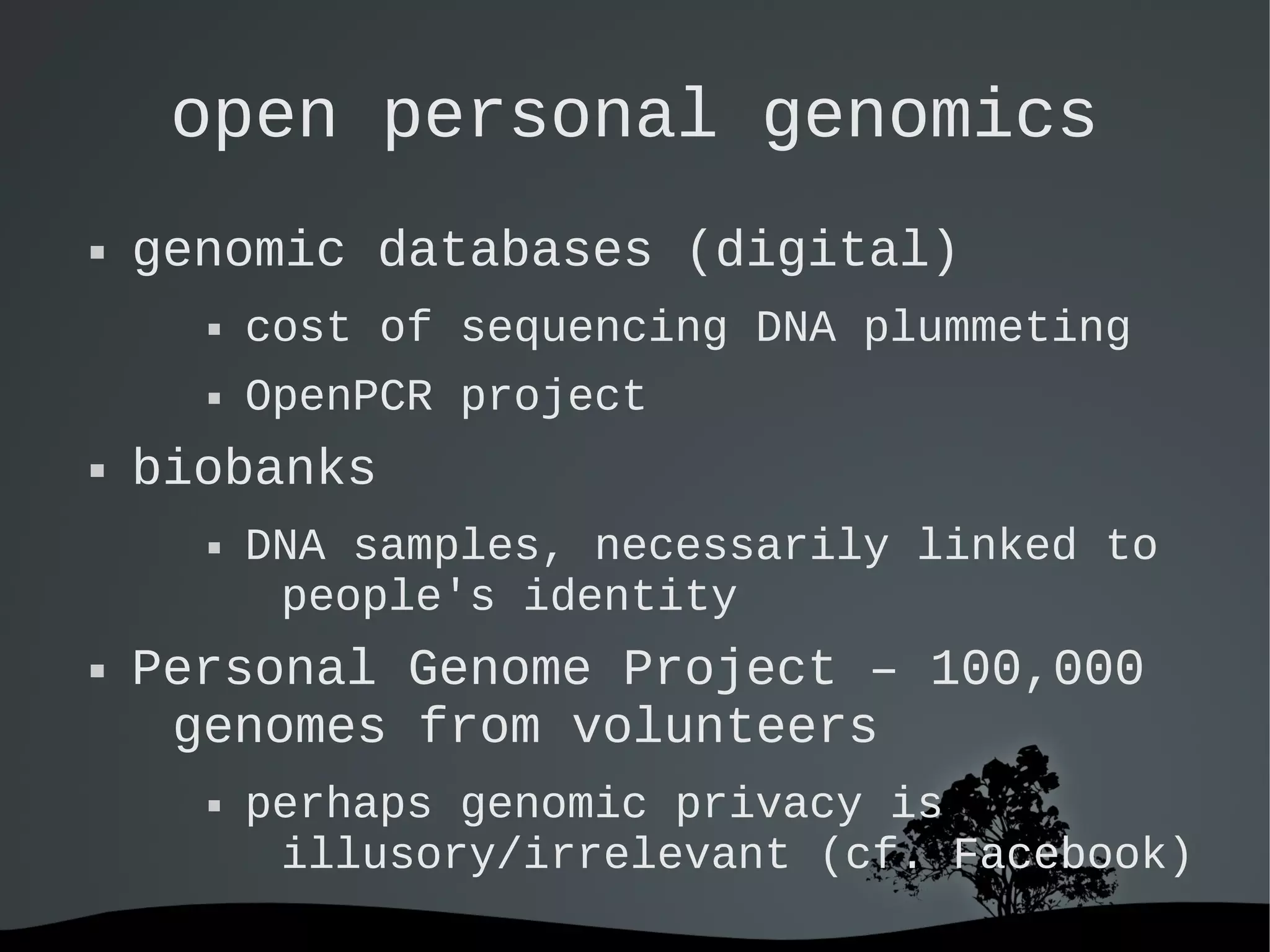   
open personal genomics
 genomic databases (digital)
 cost of sequencing DNA plummeting
 OpenPCR project
 biobanks
 DNA samples, necessarily linked to
people's identity
 Personal Genome Project – 100,000
genomes from volunteers
 perhaps genomic privacy is
illusory/irrelevant (cf. Facebook)
 