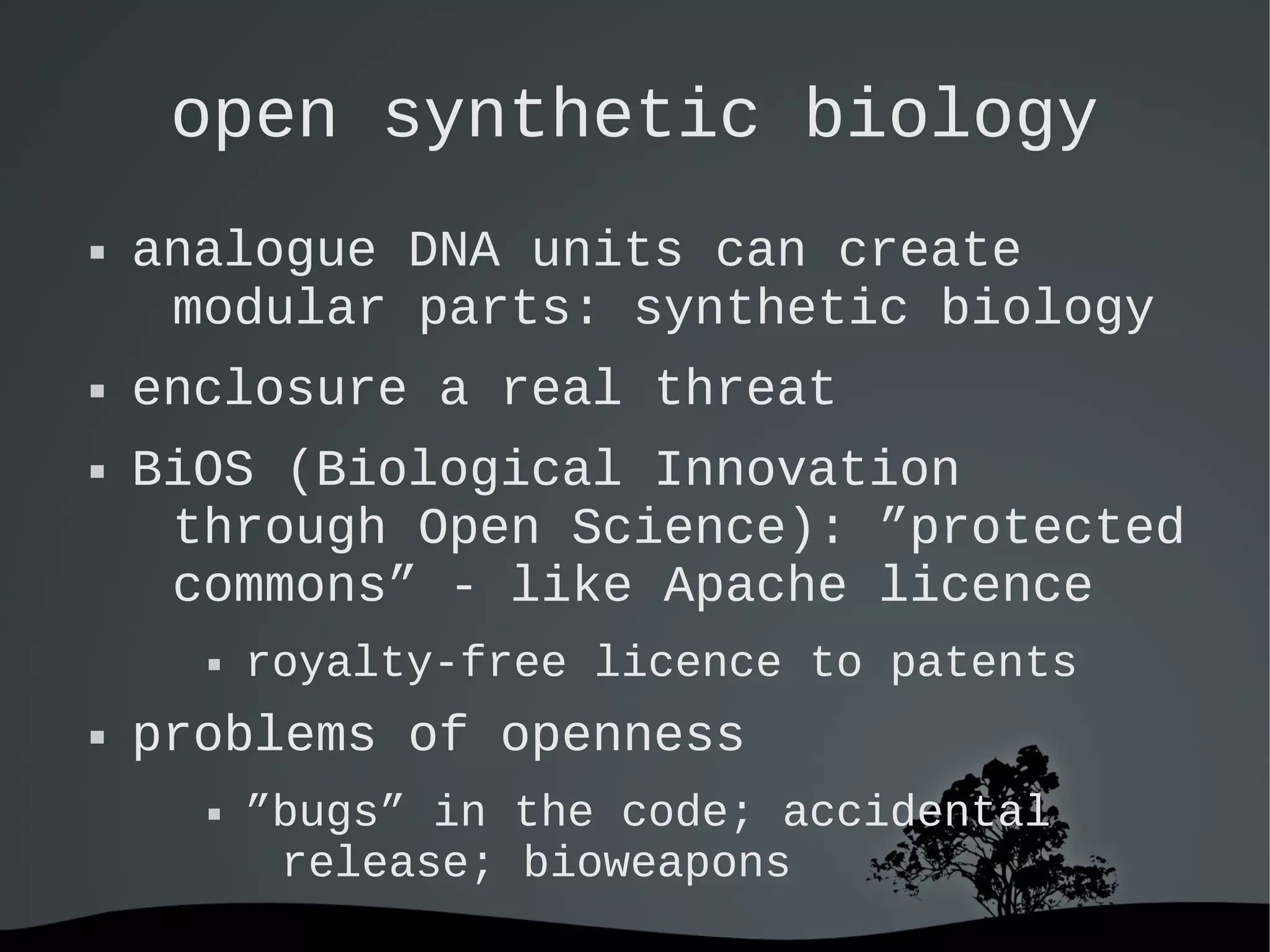   
open synthetic biology
 analogue DNA units can create
modular parts: synthetic biology
 enclosure a real threat
 BiOS (Biological Innovation
through Open Science): ”protected
commons” - like Apache licence
 royalty-free licence to patents
 problems of openness
 ”bugs” in the code; accidental
release; bioweapons
 