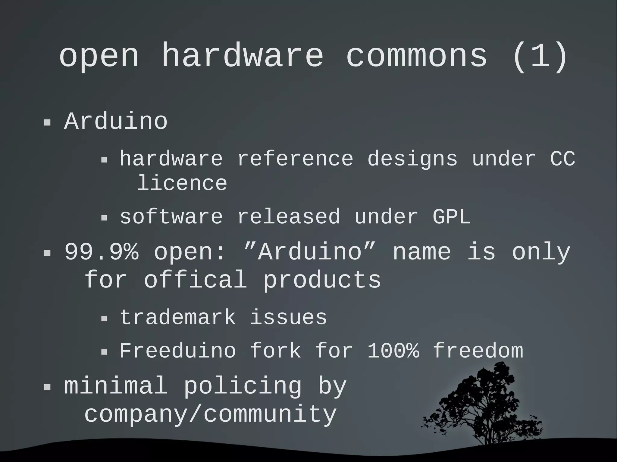   
open hardware commons (1)
 Arduino
 hardware reference designs under CC
licence
 software released under GPL
 99.9% open: ”Arduino” name is only
for offical products
 trademark issues
 Freeduino fork for 100% freedom
 minimal policing by
company/community
 