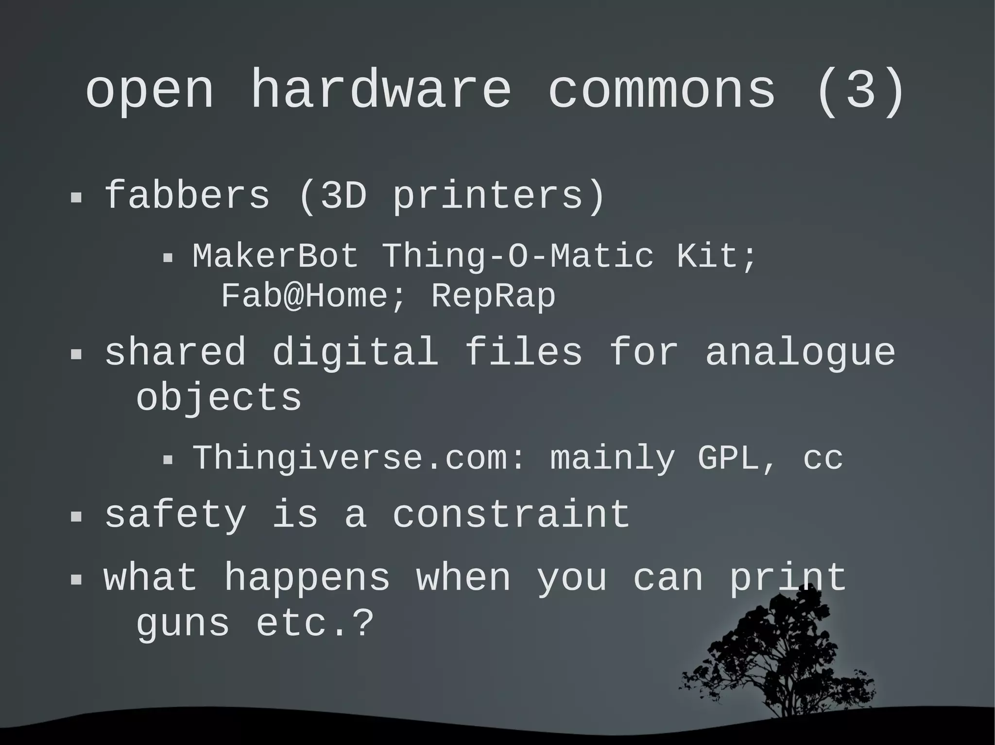   
open hardware commons (3)
 fabbers (3D printers)
 MakerBot Thing-O-Matic Kit;
Fab@Home; RepRap
 shared digital files for analogue
objects
 Thingiverse.com: mainly GPL, cc
 safety is a constraint
 what happens when you can print
guns etc.?
 