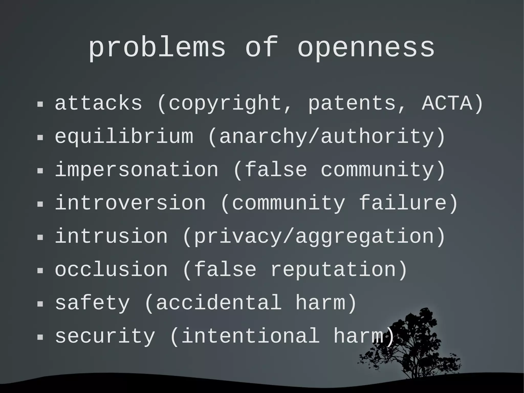   
problems of openness
 attacks (copyright, patents, ACTA)
 equilibrium (anarchy/authority)
 impersonation (false community)
 introversion (community failure)
 intrusion (privacy/aggregation)
 occlusion (false reputation)
 safety (accidental harm)
 security (intentional harm)
 
