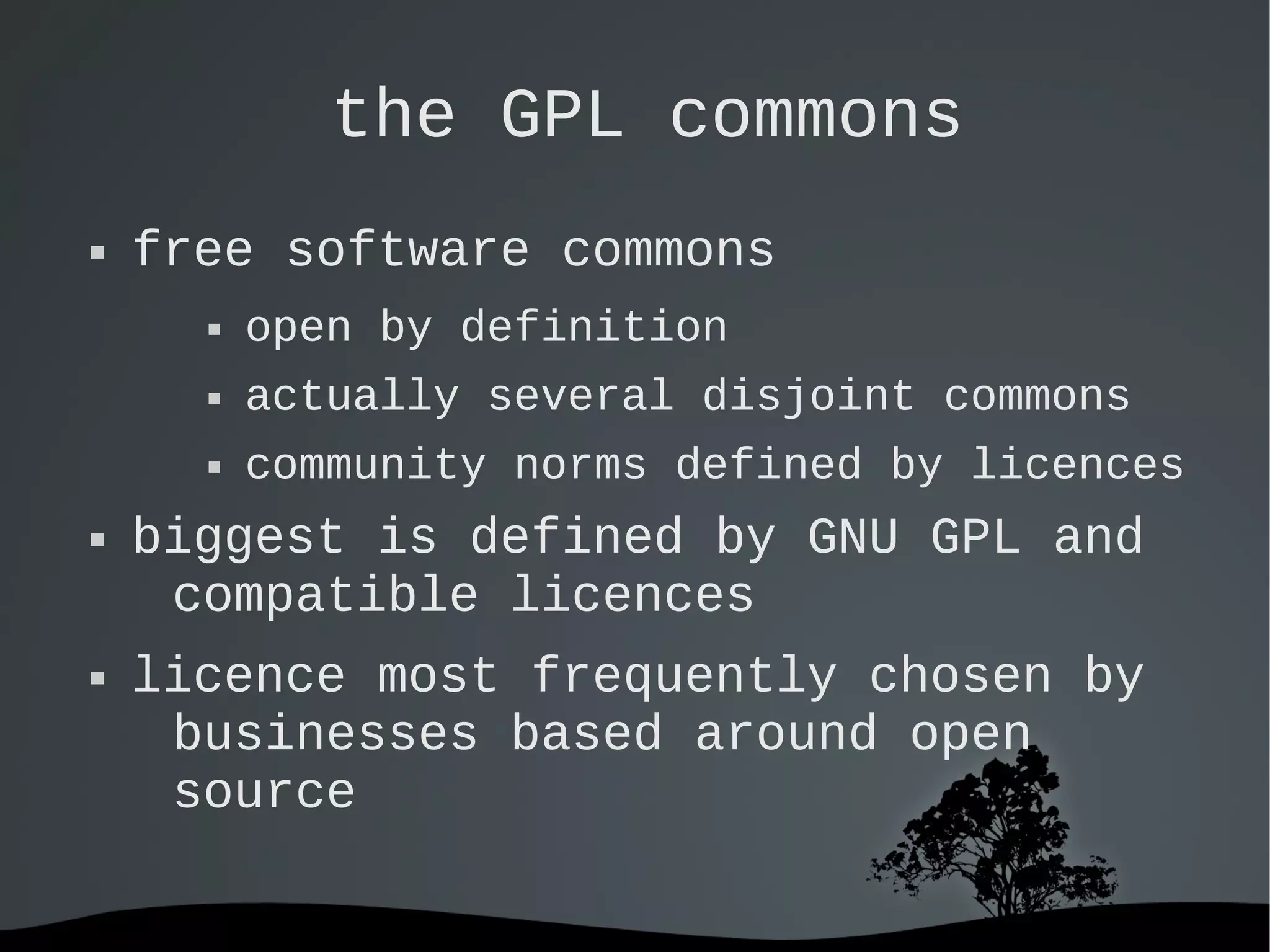   
the GPL commons
 free software commons
 open by definition
 actually several disjoint commons
 community norms defined by licences
 biggest is defined by GNU GPL and
compatible licences
 licence most frequently chosen by
businesses based around open
source
 