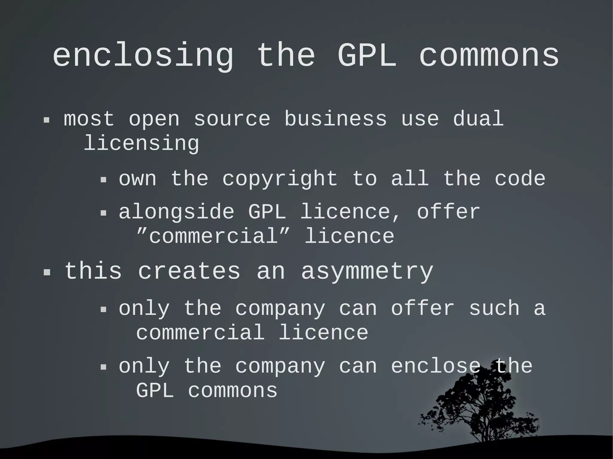   
enclosing the GPL commons
 most open source business use dual
licensing
 own the copyright to all the code
 alongside GPL licence, offer
”commercial” licence
 this creates an asymmetry
 only the company can offer such a
commercial licence
 only the company can enclose the
GPL commons
 