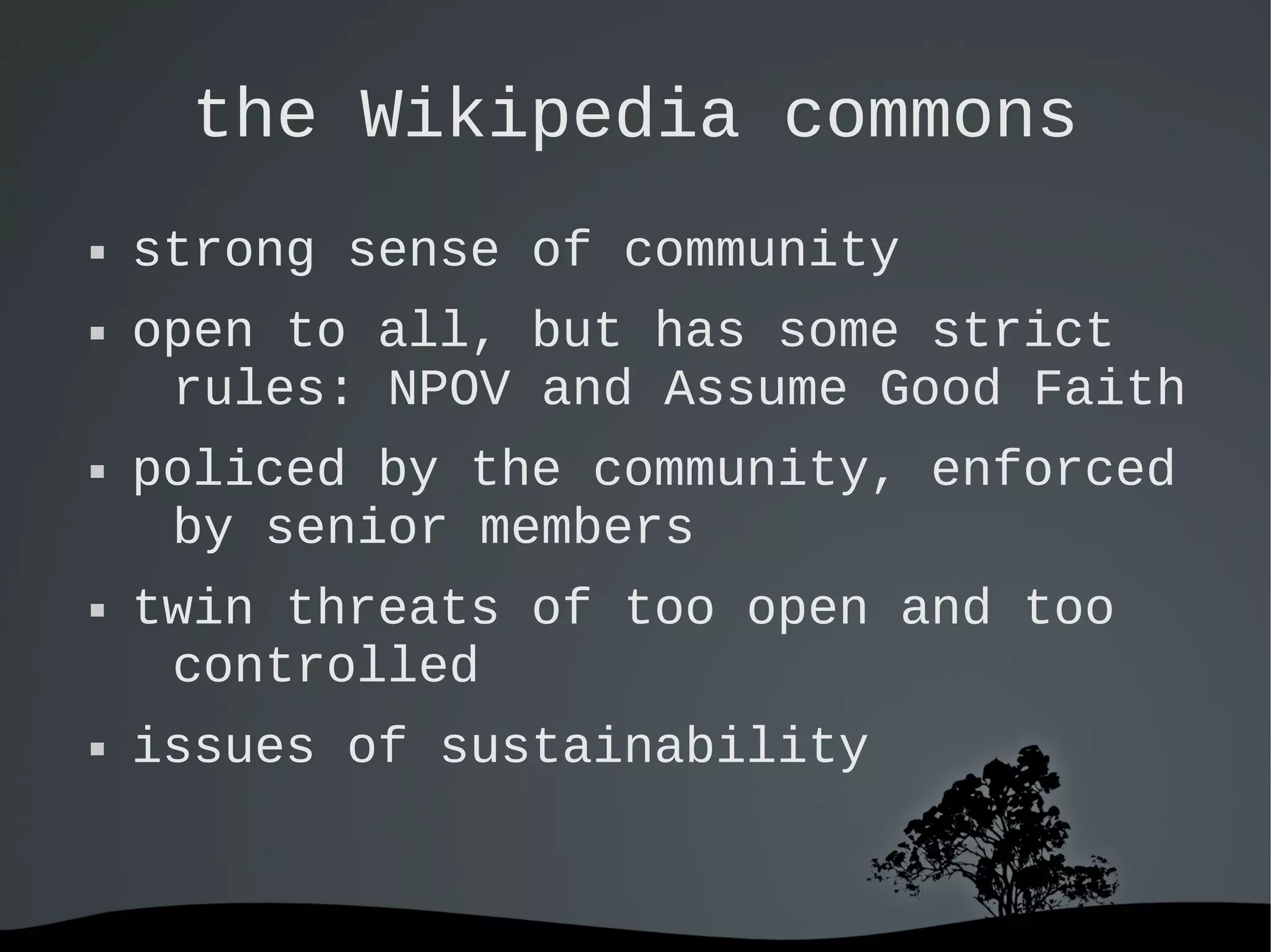   
the Wikipedia commons
 strong sense of community
 open to all, but has some strict
rules: NPOV and Assume Good Faith
 policed by the community, enforced
by senior members
 twin threats of too open and too
controlled
 issues of sustainability
 
